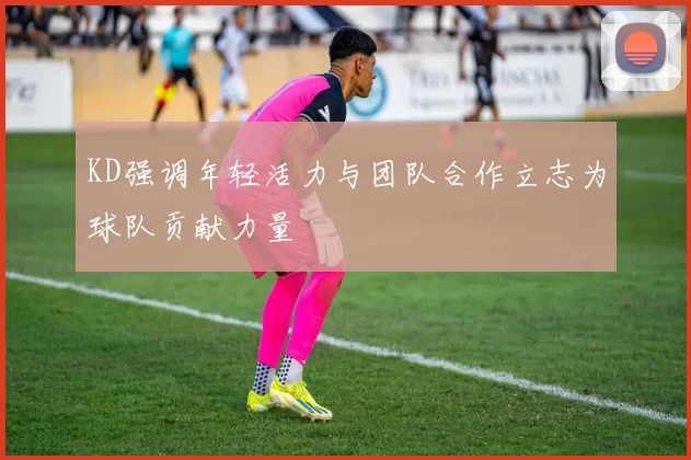 KD强调年轻活力与团队合作立志为球队贡献力量