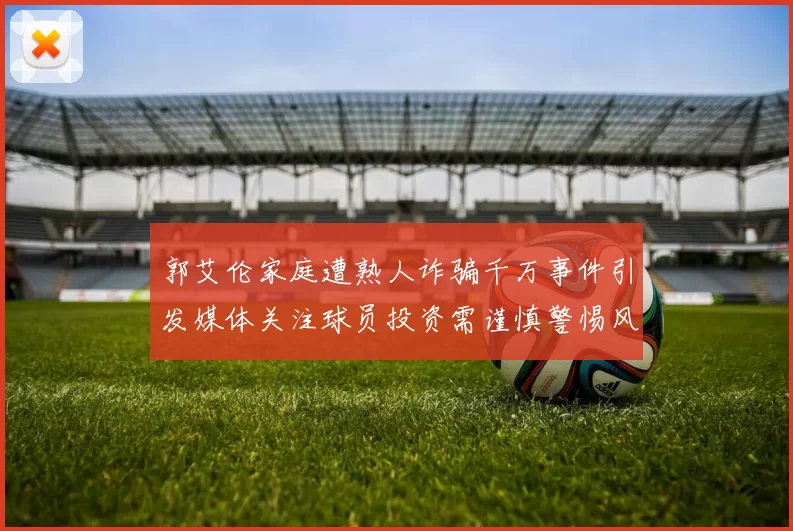 郭艾伦家庭遭熟人诈骗千万事件引发媒体关注球员投资需谨慎警惕风险