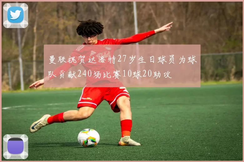 曼联祝贺达洛特27岁生日球员为球队贡献240场比赛10球20助攻