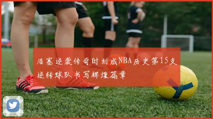 活塞逆袭传奇时刻成NBA历史第15支逆转球队书写辉煌篇章