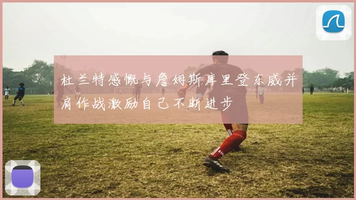 杜兰特感慨与詹姆斯库里登东威并肩作战激励自己不断进步