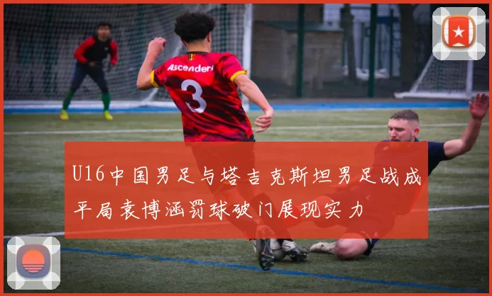 U16中国男足与塔吉克斯坦男足战成平局袁博涵罚球破门展现实力