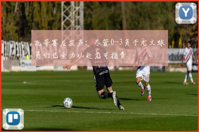孔蒂赛后发声：尽管0-3负于尤文球员们已全力以赴无可指责