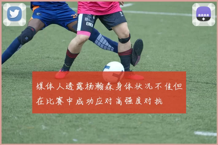 媒体人透露杨瀚森身体状况不佳但在比赛中成功应对高强度对抗