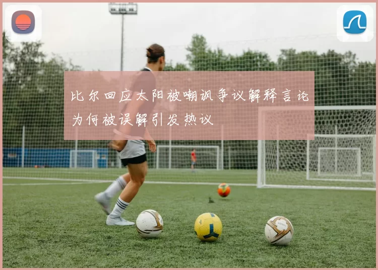 比尔回应太阳被嘲讽争议解释言论为何被误解引发热议