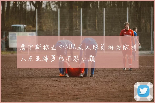 詹宁斯称当今NBA五大球员均为欧洲人东亚球员也不容小觑