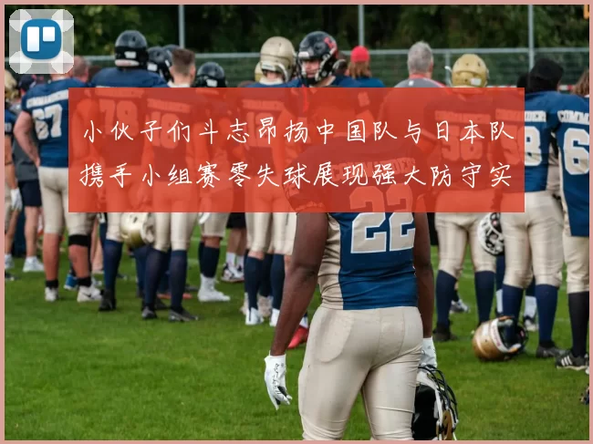 小伙子们斗志昂扬中国队与日本队携手小组赛零失球展现强大防守实力