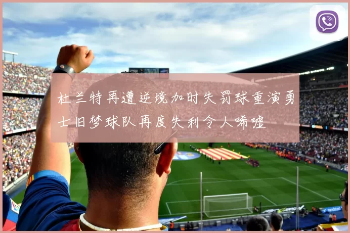 杜兰特再遭逆境加时失罚球重演勇士旧梦球队再度失利令人唏嘘