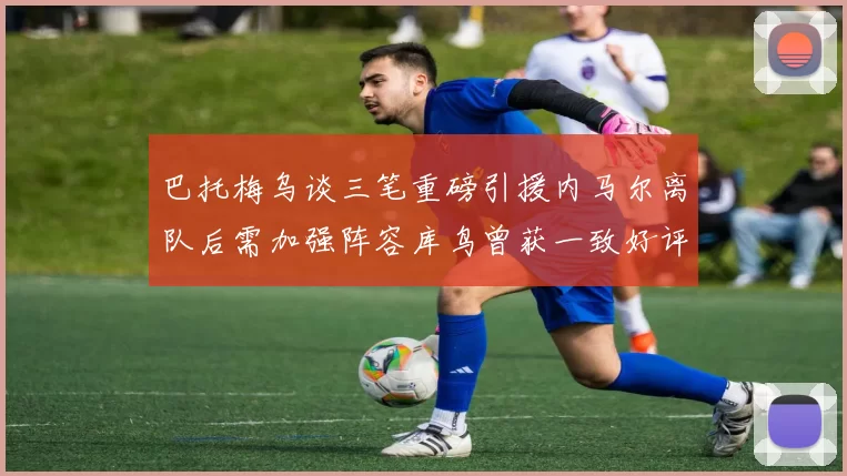 巴托梅乌谈三笔重磅引援内马尔离队后需加强阵容库鸟曾获一致好评