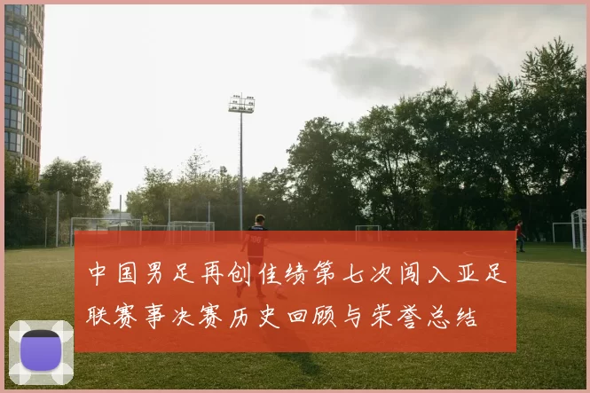 中国男足再创佳绩第七次闯入亚足联赛事决赛历史回顾与荣誉总结
