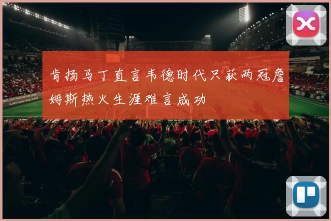 肯扬马丁直言韦德时代只获两冠詹姆斯热火生涯难言成功