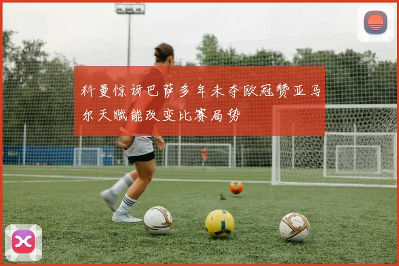 科曼惊讶巴萨多年未夺欧冠赞亚马尔天赋能改变比赛局势