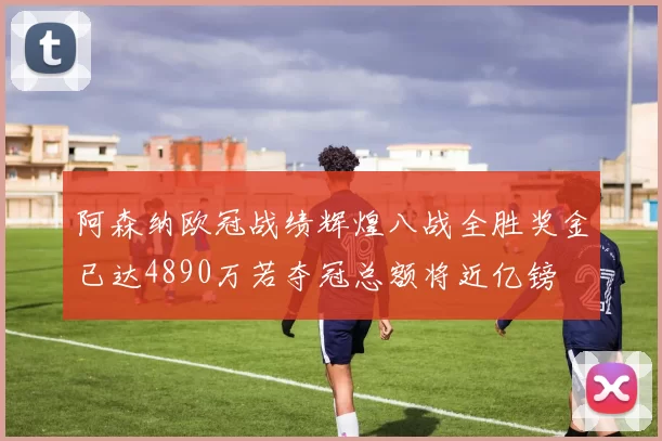 阿森纳欧冠战绩辉煌八战全胜奖金已达4890万若夺冠总额将近亿镑
