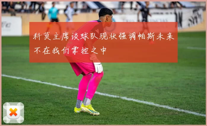 科莫主席谈球队现状强调帕斯未来不在我们掌控之中