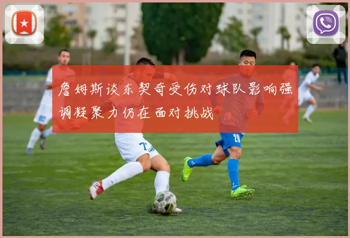 詹姆斯谈东契奇受伤对球队影响强调凝聚力仍在面对挑战