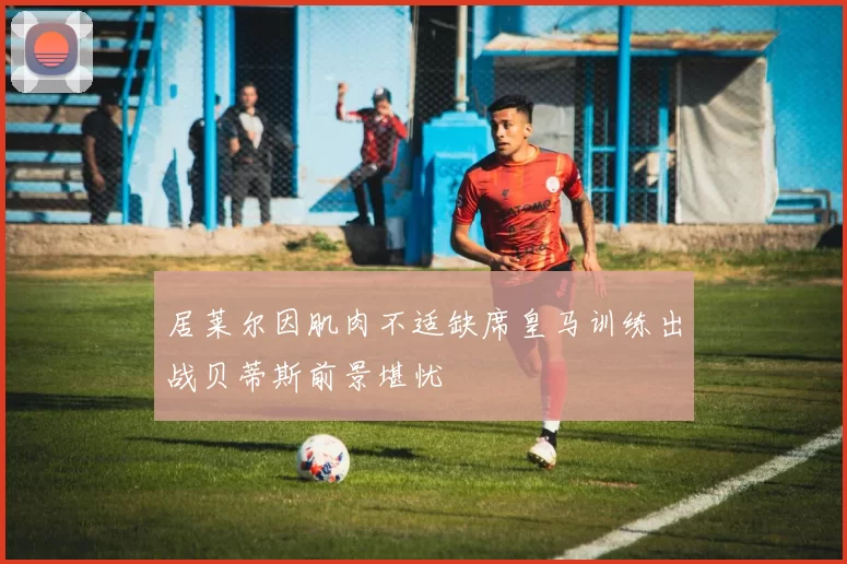 居莱尔因肌肉不适缺席皇马训练出战贝蒂斯前景堪忧