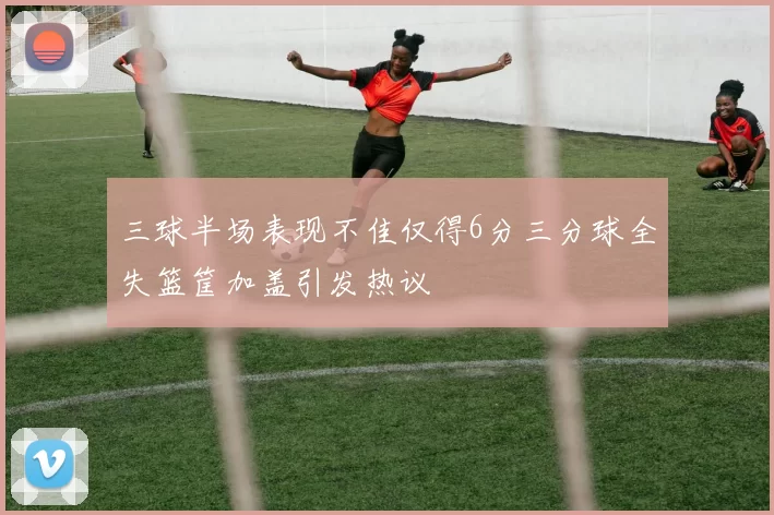 三球半场表现不佳仅得6分三分球全失篮筐加盖引发热议