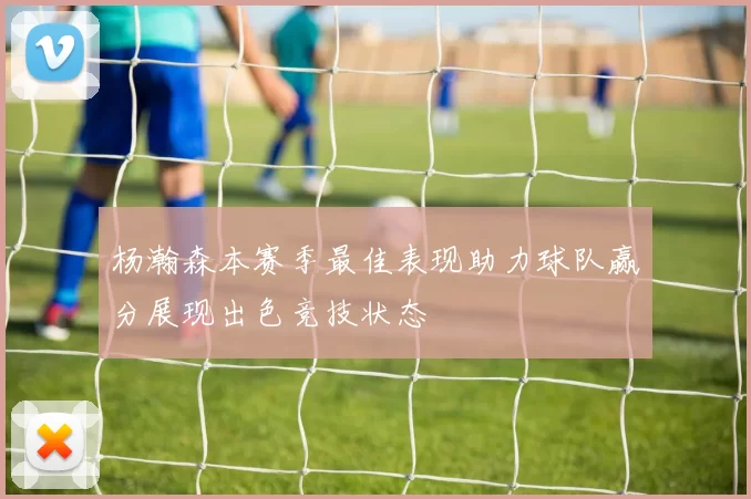 杨瀚森本赛季最佳表现助力球队赢分展现出色竞技状态