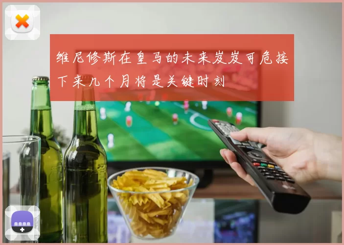维尼修斯在皇马的未来岌岌可危接下来几个月将是关键时刻